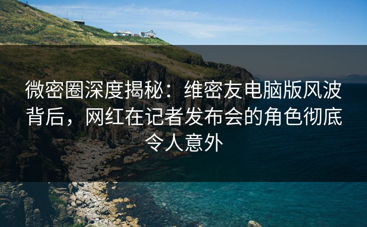微密圈深度揭秘：维密友电脑版风波背后，网红在记者发布会的角色彻底令人意外