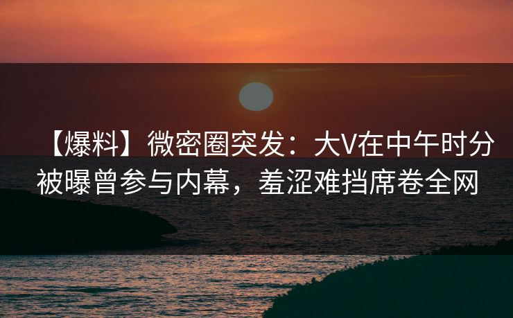 【爆料】微密圈突发:大V在中午时分被曝曾参与内幕,羞涩难挡席卷全网 【爆料】微密圈突发:大V在中午时分被曝曾参与内幕,羞涩难挡席卷全网