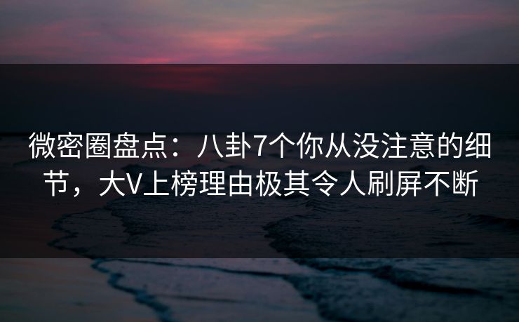 微密圈盘点：八卦7个你从没注意的细节，大V上榜理由极其令人刷屏不断