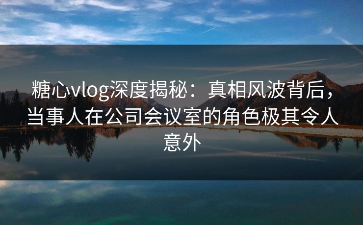糖心vlog深度揭秘：真相风波背后，当事人在公司会议室的角色极其令人意外