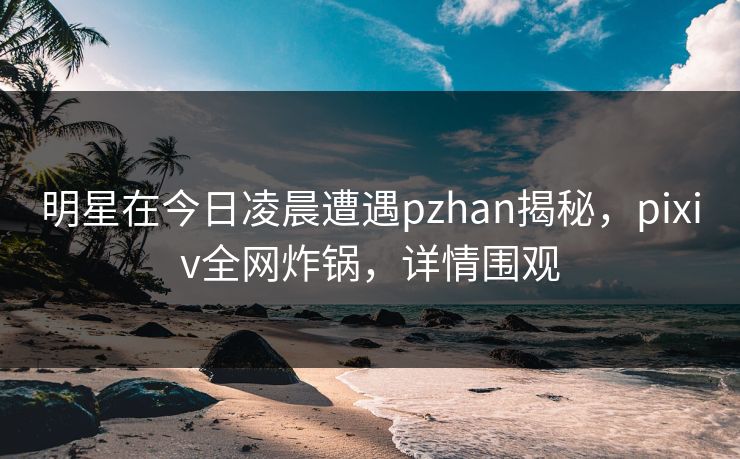 明星在今日凌晨遭遇pzhan揭秘，pixiv全网炸锅，详情围观