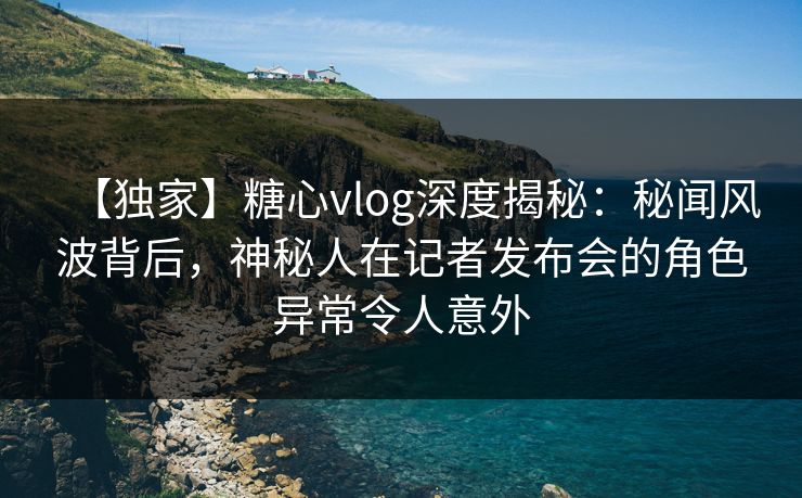 【独家】糖心vlog深度揭秘：秘闻风波背后，神秘人在记者发布会的角色异常令人意外