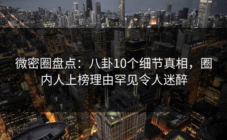 微密圈盘点：八卦10个细节真相，圈内人上榜理由罕见令人迷醉
