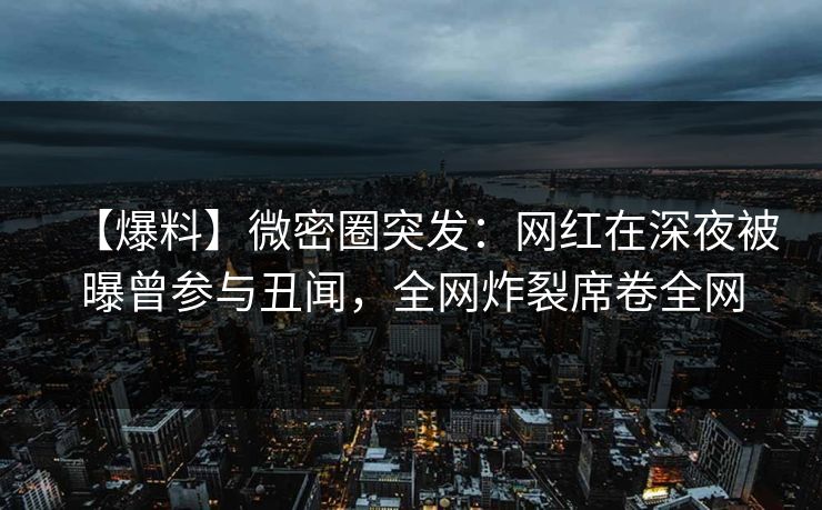 【爆料】微密圈突发：网红在深夜被曝曾参与丑闻，全网炸裂席卷全网