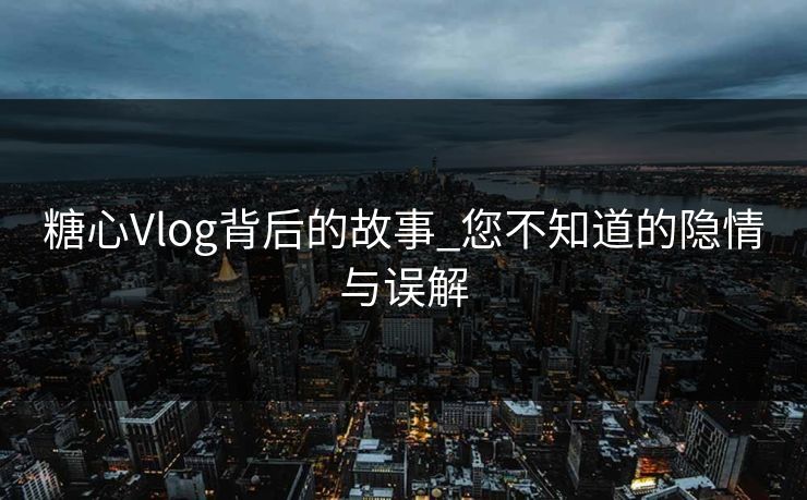 糖心Vlog背后的故事_您不知道的隐情与误解 糖心Vlog背后的故事_您不知道的隐情与误解
