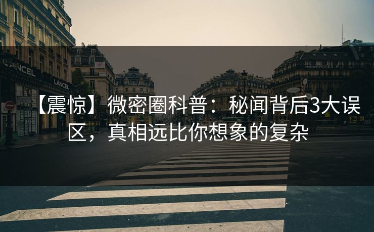 【震惊】微密圈科普：秘闻背后3大误区，真相远比你想象的复杂