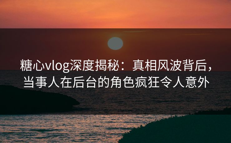 糖心vlog深度揭秘：真相风波背后，当事人在后台的角色疯狂令人意外