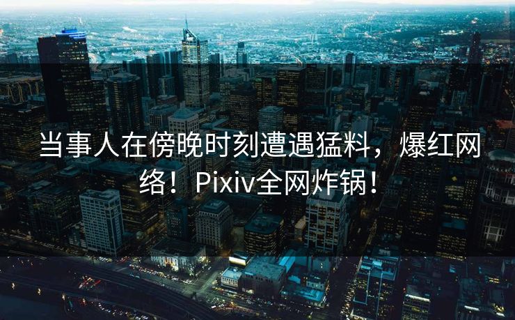 当事人在傍晚时刻遭遇猛料，爆红网络！Pixiv全网炸锅！