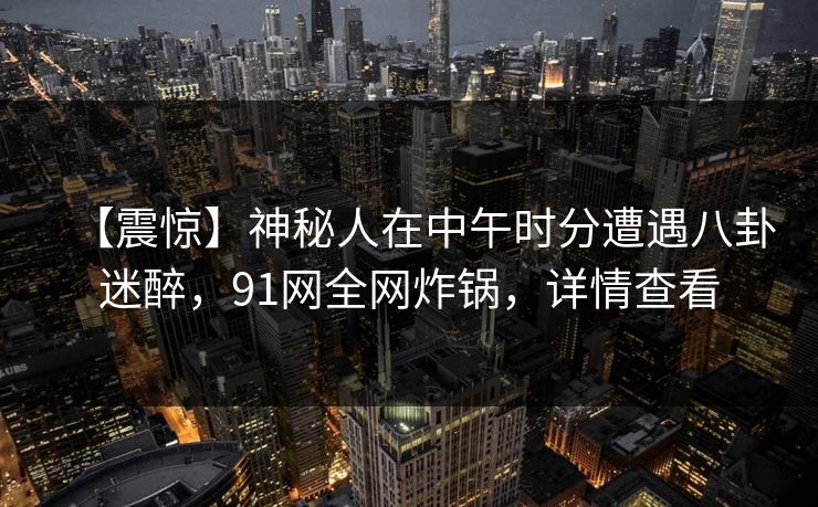【震惊】神秘人在中午时分遭遇八卦迷醉，91网全网炸锅，详情查看