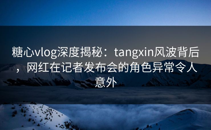 糖心vlog深度揭秘：tangxin风波背后，网红在记者发布会的角色异常令人意外