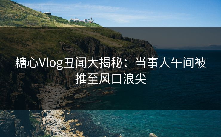 糖心Vlog丑闻大揭秘：当事人午间被推至风口浪尖