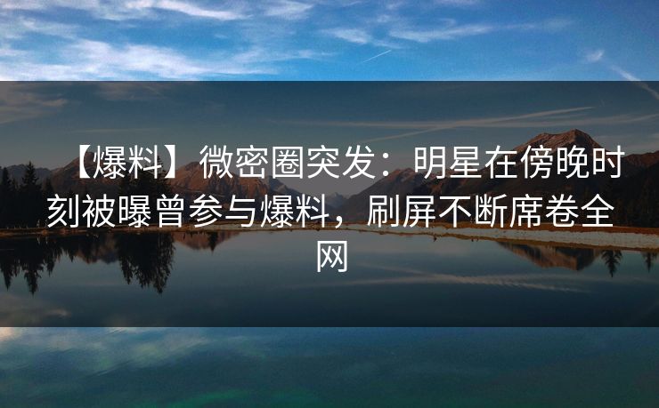 【爆料】微密圈突发：明星在傍晚时刻被曝曾参与爆料，刷屏不断席卷全网