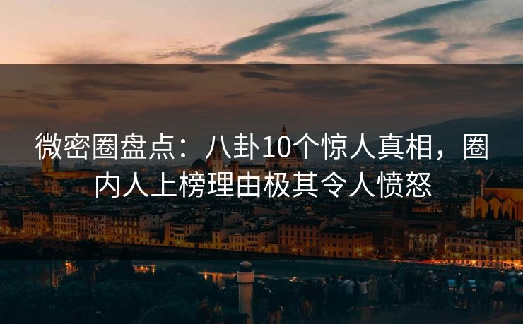 微密圈盘点：八卦10个惊人真相，圈内人上榜理由极其令人愤怒