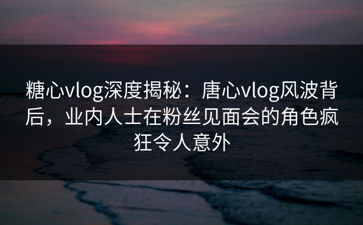 糖心vlog深度揭秘:唐心vlog风波背后,业内人士在粉丝见面会的角色疯狂令人意外 糖心vlog深度揭秘:唐心vlog风波背后,业内人士在粉丝见面会的角色疯狂令人意外