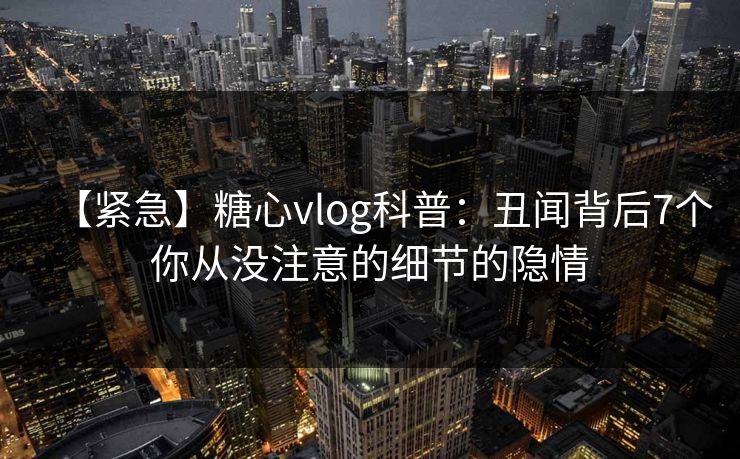 【紧急】糖心vlog科普:丑闻背后7个你从没注意的细节的隐情 【紧急】糖心vlog科普:丑闻背后7个你从没注意的细节的隐情