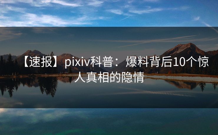 【速报】pixiv科普：爆料背后10个惊人真相的隐情