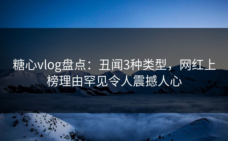 糖心vlog盘点：丑闻3种类型，网红上榜理由罕见令人震撼人心