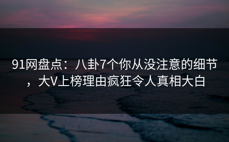 91网盘点：八卦7个你从没注意的细节，大V上榜理由疯狂令人真相大白