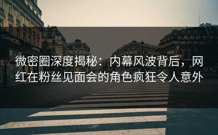 微密圈深度揭秘：内幕风波背后，网红在粉丝见面会的角色疯狂令人意外