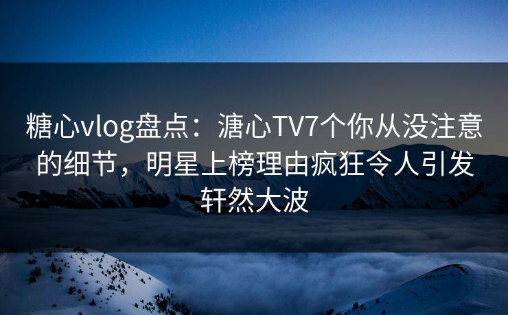 糖心vlog盘点：溏心TV7个你从没注意的细节，明星上榜理由疯狂令人引发轩然大波