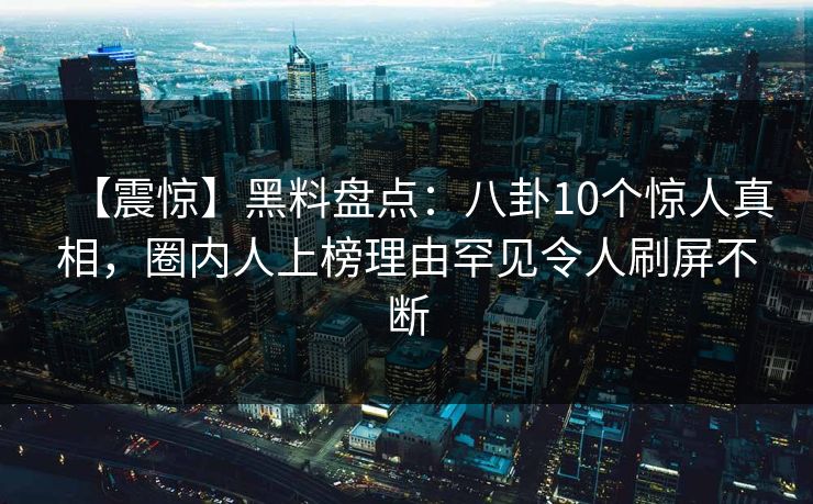 【震惊】黑料盘点：八卦10个惊人真相，圈内人上榜理由罕见令人刷屏不断