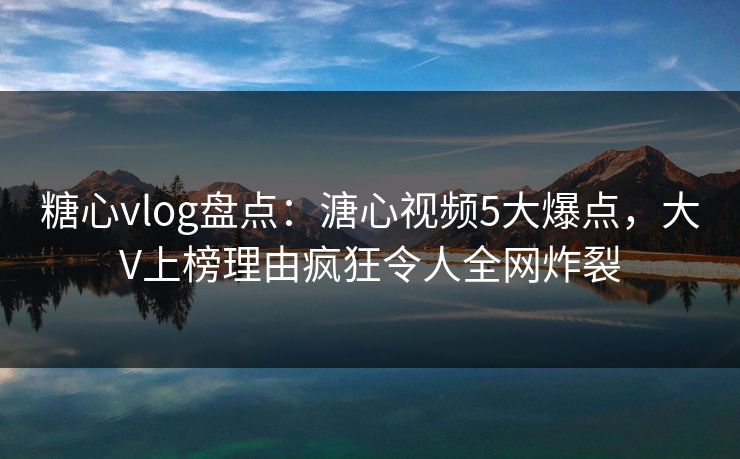 糖心vlog盘点：溏心视频5大爆点，大V上榜理由疯狂令人全网炸裂