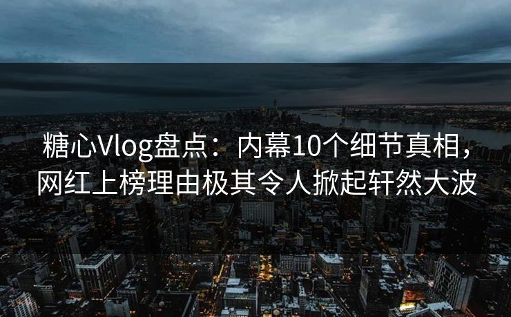 糖心Vlog盘点：内幕10个细节真相，网红上榜理由极其令人掀起轩然大波