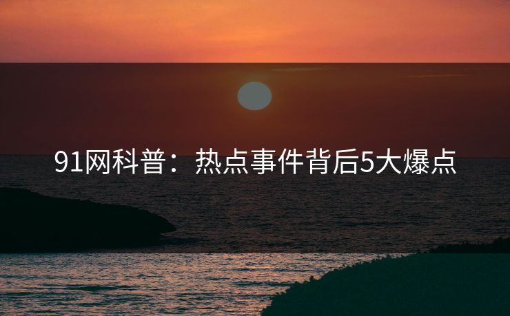 91网科普:热点事件背后5大爆点 91网科普:热点事件背后5大爆点
