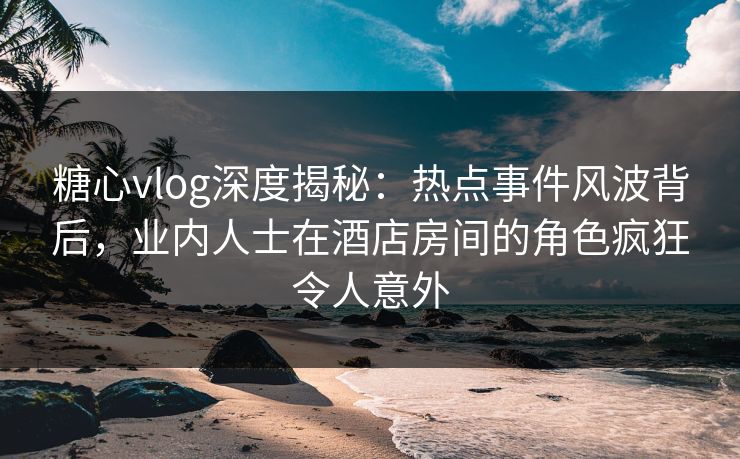 糖心vlog深度揭秘:热点事件风波背后,业内人士在酒店房间的角色疯狂令人意外 糖心vlog深度揭秘:热点事件风波背后,业内人士在酒店房间的角色疯狂令人意外