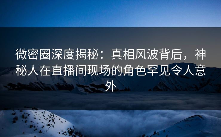 微密圈深度揭秘：真相风波背后，神秘人在直播间现场的角色罕见令人意外
