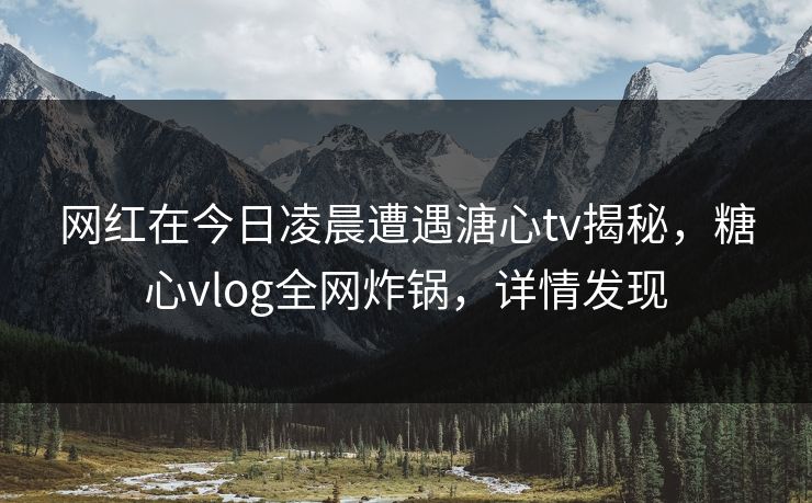 网红在今日凌晨遭遇溏心tv揭秘,糖心vlog全网炸锅,详情发现 网红在今日凌晨遭遇溏心tv揭秘,糖心vlog全网炸锅,详情发现
