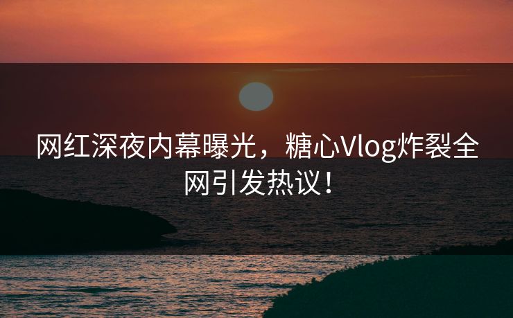网红深夜内幕曝光，糖心Vlog炸裂全网引发热议！
