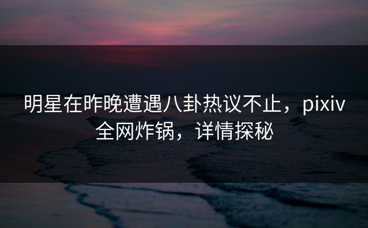 明星在昨晚遭遇八卦热议不止,pixiv全网炸锅,详情探秘 明星在昨晚遭遇八卦热议不止,pixiv全网炸锅,详情探秘