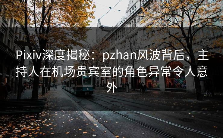 Pixiv深度揭秘：pzhan风波背后，主持人在机场贵宾室的角色异常令人意外