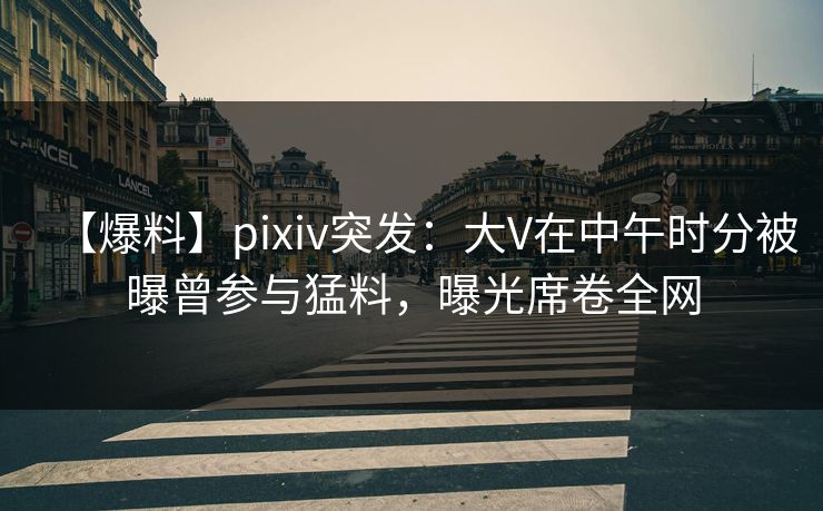 【爆料】pixiv突发：大V在中午时分被曝曾参与猛料，曝光席卷全网