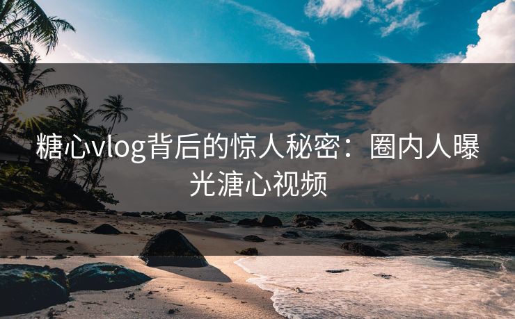 糖心vlog背后的惊人秘密：圈内人曝光溏心视频