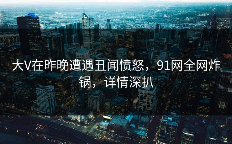 大V在昨晚遭遇丑闻愤怒，91网全网炸锅，详情深扒