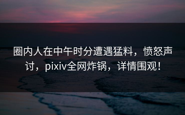 圈内人在中午时分遭遇猛料,愤怒声讨,pixiv全网炸锅,详情围观! 圈内人在中午时分遭遇猛料,愤怒声讨,pixiv全网炸锅,详情围观!