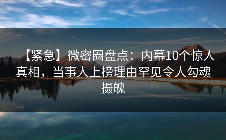 【紧急】微密圈盘点：内幕10个惊人真相，当事人上榜理由罕见令人勾魂摄魄