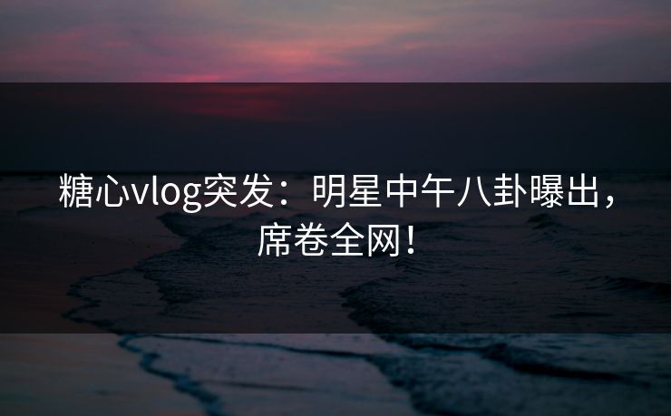 糖心vlog突发：明星中午八卦曝出，席卷全网！