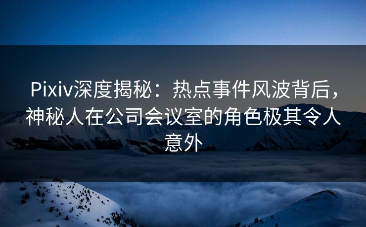 Pixiv深度揭秘：热点事件风波背后，神秘人在公司会议室的角色极其令人意外