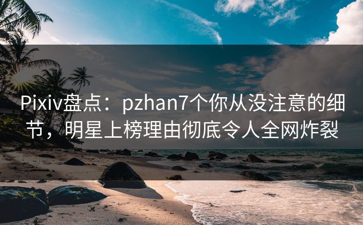 Pixiv盘点:pzhan7个你从没注意的细节,明星上榜理由彻底令人全网炸裂 Pixiv盘点:pzhan7个你从没注意的细节,明星上榜理由彻底令人全网炸裂