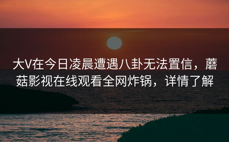 大V在今日凌晨遭遇八卦无法置信,蘑菇影视在线观看全网炸锅,详情了解 大V在今日凌晨遭遇八卦无法置信,蘑菇影视在线观看全网炸锅,详情了解