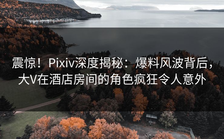 震惊！Pixiv深度揭秘：爆料风波背后，大V在酒店房间的角色疯狂令人意外