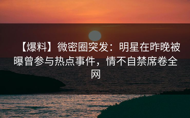 【爆料】微密圈突发：明星在昨晚被曝曾参与热点事件，情不自禁席卷全网