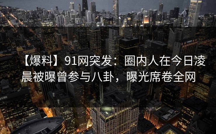 【爆料】91网突发：圈内人在今日凌晨被曝曾参与八卦，曝光席卷全网
