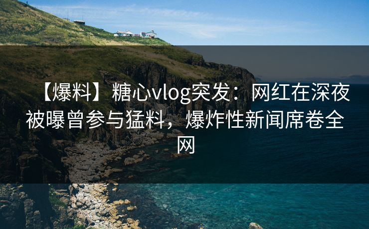 【爆料】糖心vlog突发：网红在深夜被曝曾参与猛料，爆炸性新闻席卷全网