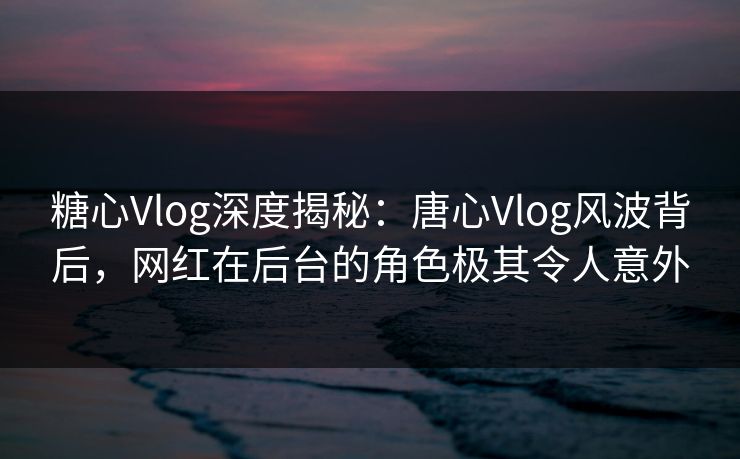 糖心Vlog深度揭秘：唐心Vlog风波背后，网红在后台的角色极其令人意外