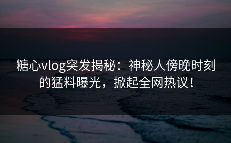 糖心vlog突发揭秘：神秘人傍晚时刻的猛料曝光，掀起全网热议！