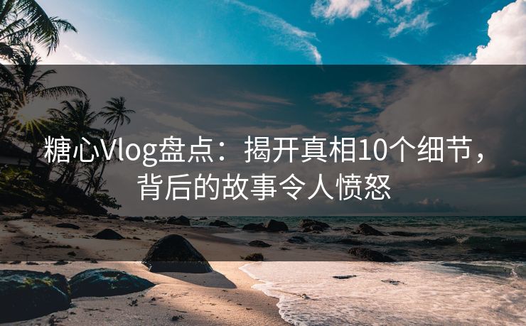 糖心Vlog盘点：揭开真相10个细节，背后的故事令人愤怒